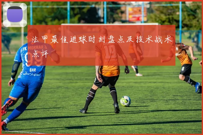 法甲最佳进球时刻盘点及技术战术点评
