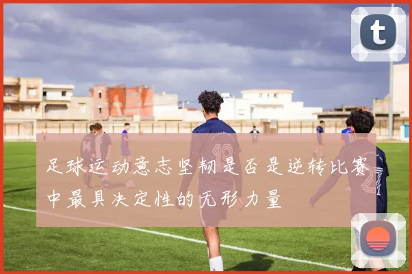 足球运动意志坚韧是否是逆转比赛中最具决定性的无形力量