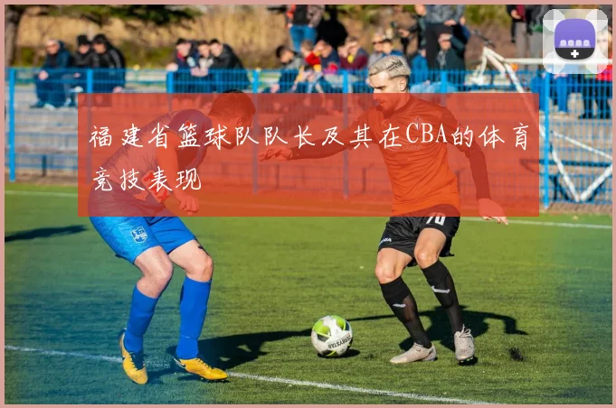 福建省篮球队队长及其在CBA的体育竞技表现