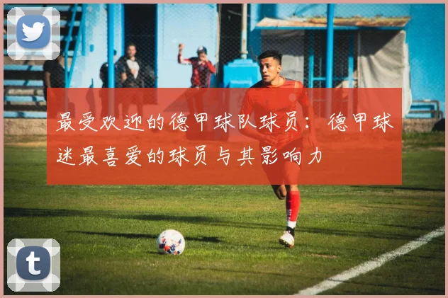 最受欢迎的德甲球队球员：德甲球迷最喜爱的球员与其影响力