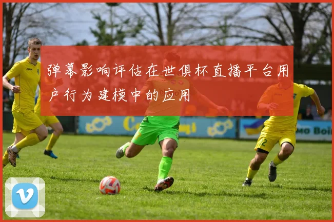 弹幕影响评估在世俱杯直播平台用户行为建模中的应用